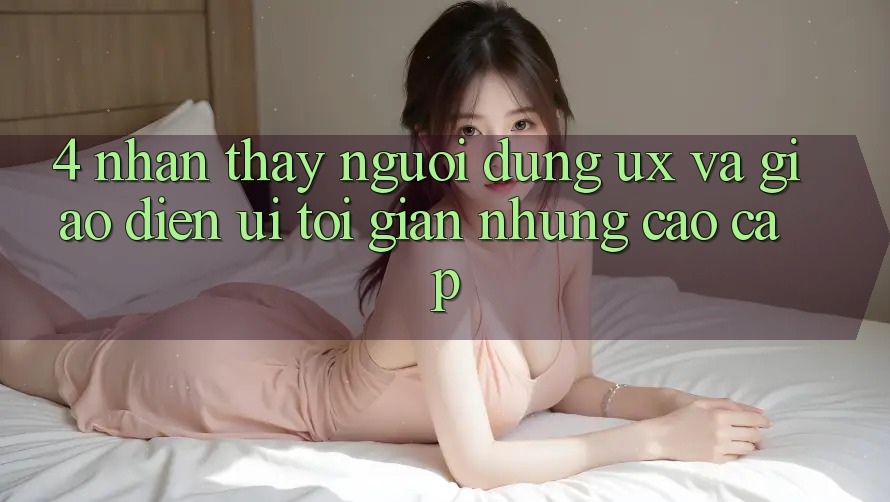 4. Nhận thấy Người Dùng (UX) và Giao Diện (UI): Tối Giản Nhưng Cao cấp 4. Nhận thấy Người Dùng (UX) và Giao Diện (UI): Tối Giản Nhưng Cao cấp