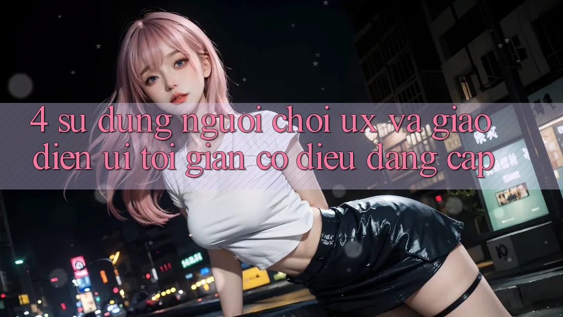 4. Sử dụng Người chơi (UX) và Giao diện (UI): Tối Giản Có điều Đẳng Cấp 4. Sử dụng Người chơi (UX) và Giao diện (UI): Tối Giản Có điều Đẳng Cấp