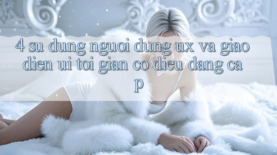 4. Sử dụng Người Dùng (UX) và Giao Diện (UI): Tối Giản Có điều Đẳng Cấp 4. Sử dụng Người Dùng (UX) và Giao Diện (UI): Tối Giản Có điều Đẳng Cấp