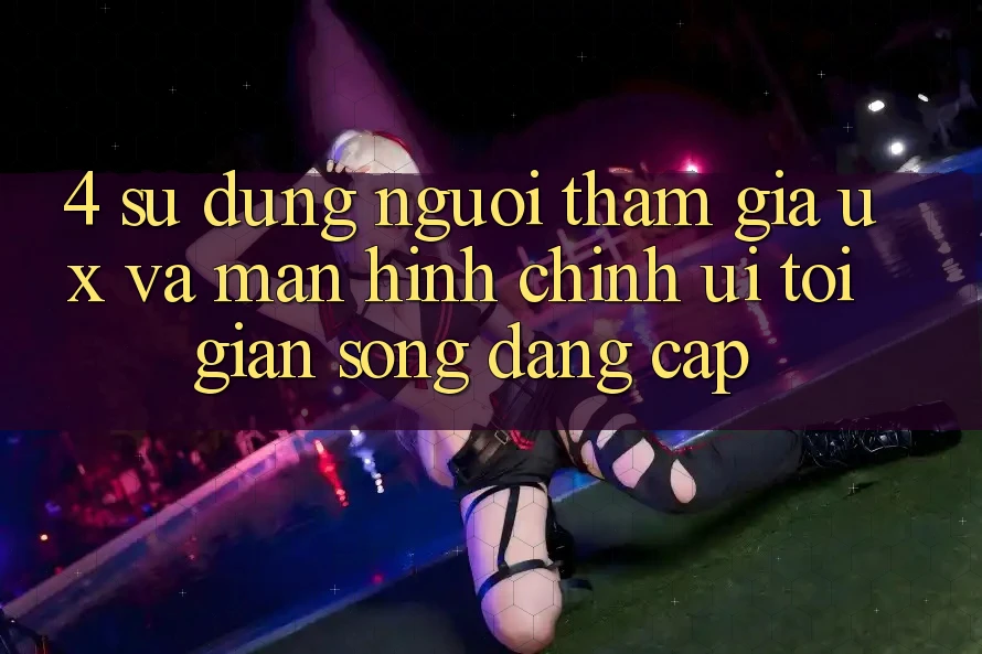 4. Sử dụng Người tham gia (UX) và Màn hình chính (UI): Tối Giản Song Đẳng Cấp 4. Sử dụng Người tham gia (UX) và Màn hình chính (UI): Tối Giản Song Đẳng Cấp