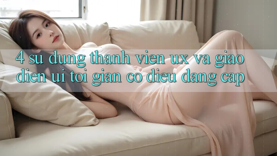4. Sử dụng Thành viên (UX) và Giao Diện (UI): Tối Giản Có điều Đẳng Cấp 4. Sử dụng Thành viên (UX) và Giao Diện (UI): Tối Giản Có điều Đẳng Cấp
