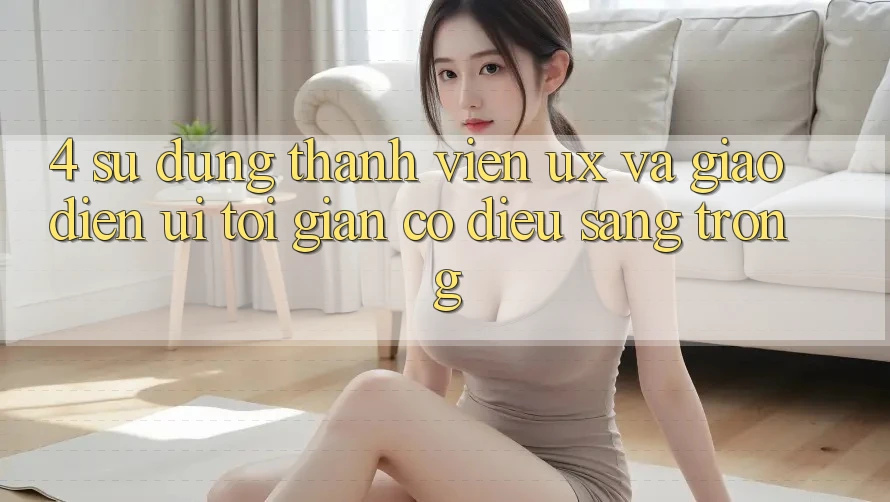 4. Sử dụng Thành viên (UX) và Giao Diện (UI): Tối Giản Có điều Sang trọng