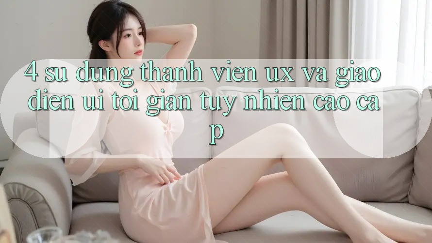 4. Sử dụng Thành viên (UX) và Giao Diện (UI): Tối Giản Tuy nhiên Cao cấp 4. Sử dụng Thành viên (UX) và Giao Diện (UI): Tối Giản Tuy nhiên Cao cấp