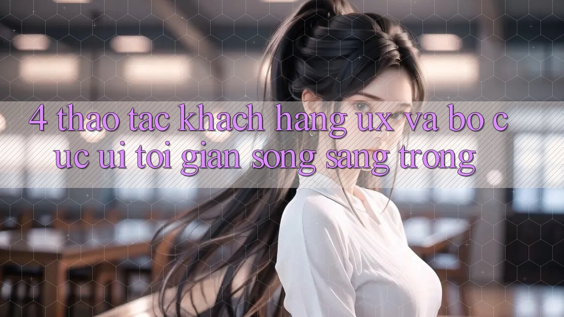 4. Thao tác Khách hàng (UX) và Bố cục (UI): Tối Giản Song Sang trọng 4. Thao tác Khách hàng (UX) và Bố cục (UI): Tối Giản Song Sang trọng