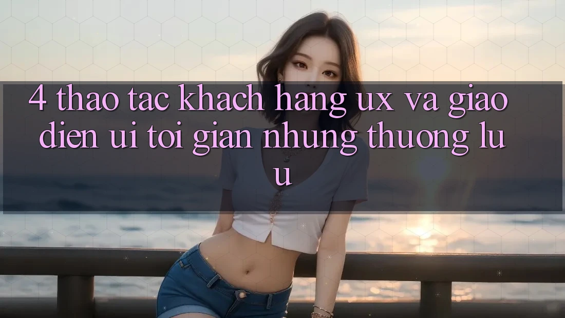 4. Thao tác Khách hàng (UX) và Giao Diện (UI): Tối Giản Nhưng Thượng lưu 4. Thao tác Khách hàng (UX) và Giao Diện (UI): Tối Giản Nhưng Thượng lưu