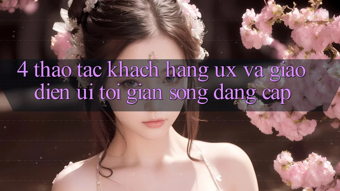 4. Thao tác Khách hàng (UX) và Giao Diện (UI): Tối Giản Song Đẳng Cấp 4. Thao tác Khách hàng (UX) và Giao Diện (UI): Tối Giản Song Đẳng Cấp