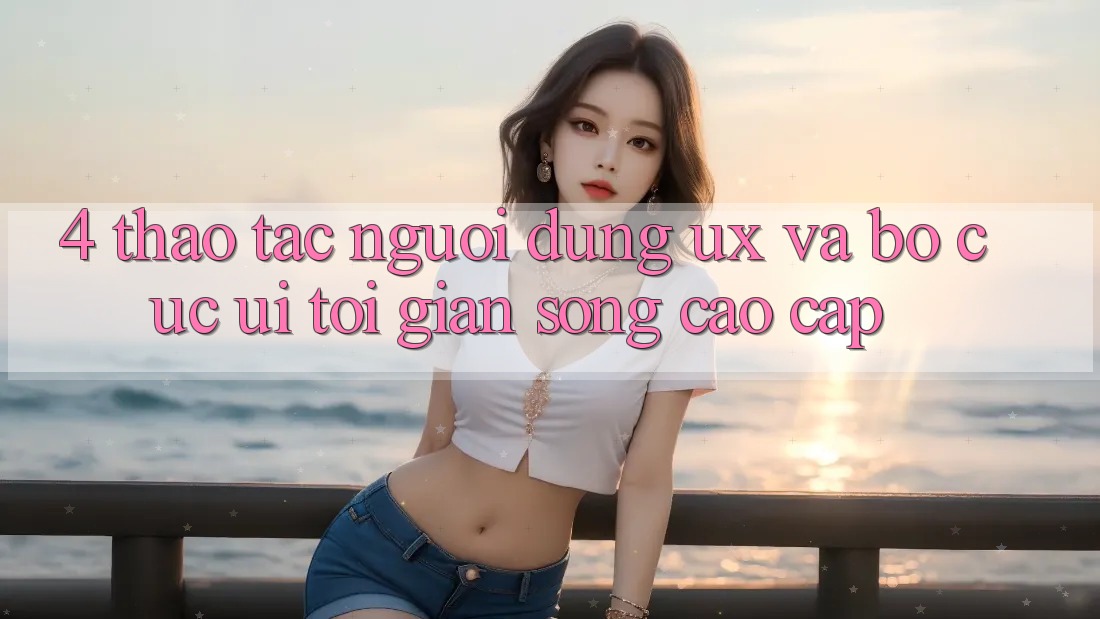 4. Thao tác Người Dùng (UX) và Bố cục (UI): Tối Giản Song Cao cấp 4. Thao tác Người Dùng (UX) và Bố cục (UI): Tối Giản Song Cao cấp