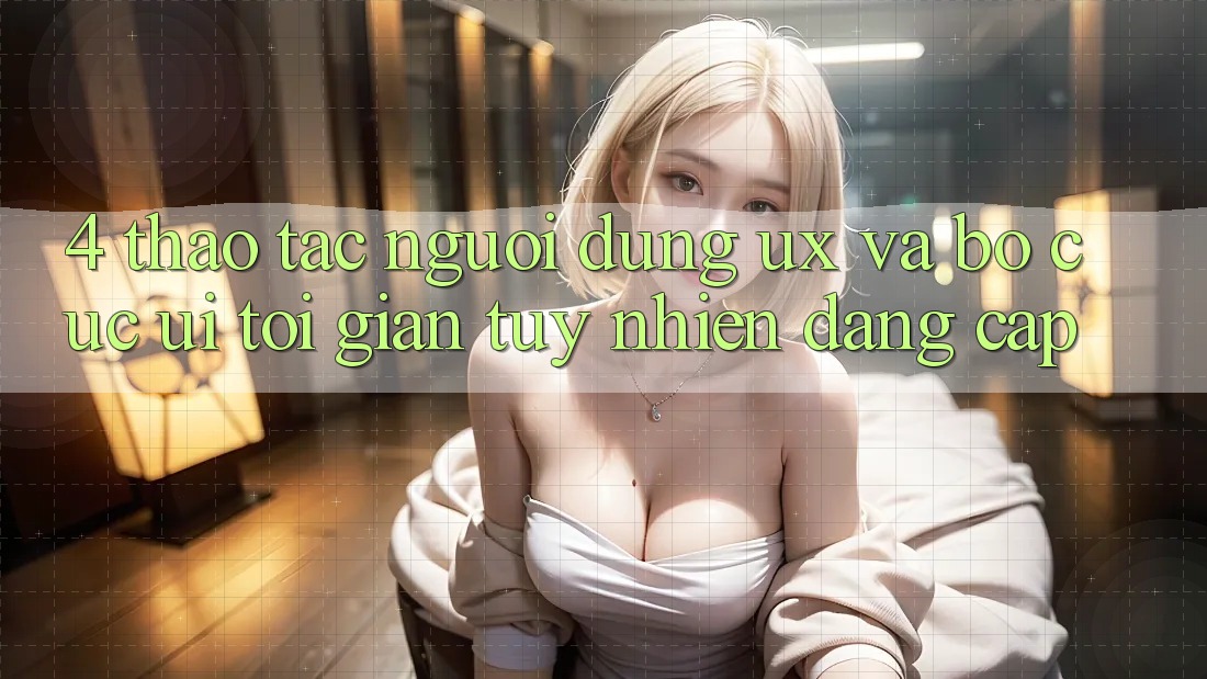 4. Thao tác Người Dùng (UX) và Bố cục (UI): Tối Giản Tuy nhiên Đẳng Cấp