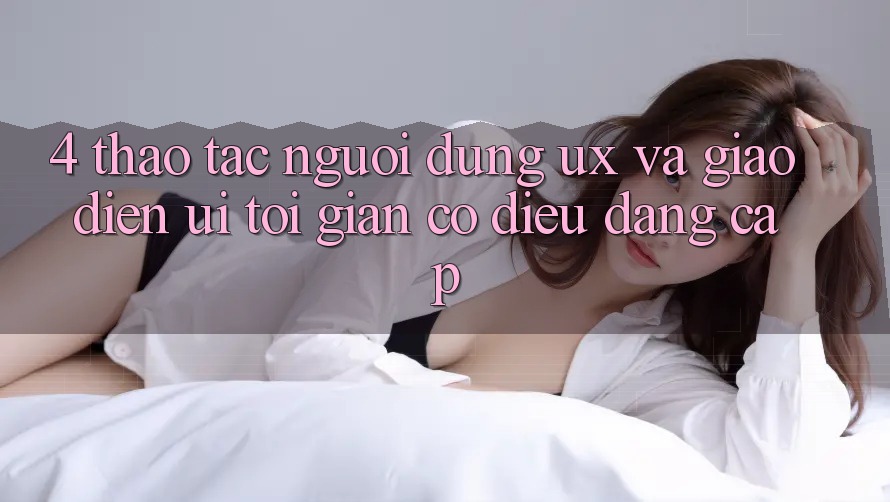 4. Thao tác Người Dùng (UX) và Giao Diện (UI): Tối Giản Có điều Đẳng Cấp
