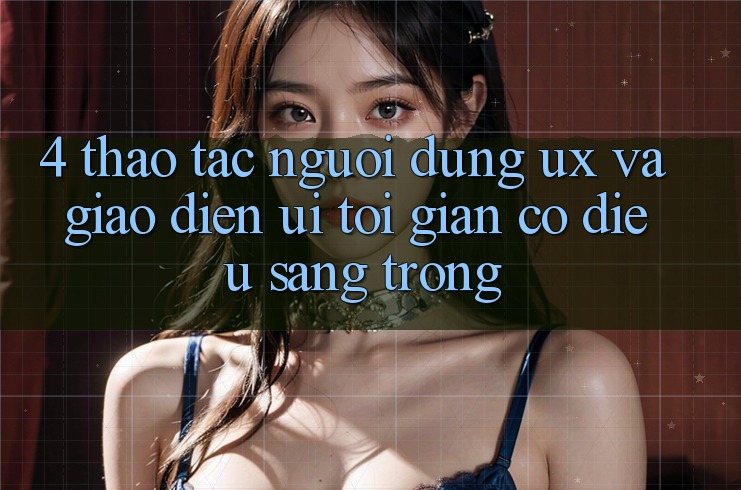 4. Thao tác Người Dùng (UX) và Giao Diện (UI): Tối Giản Có điều Sang trọng 4. Thao tác Người Dùng (UX) và Giao Diện (UI): Tối Giản Có điều Sang trọng