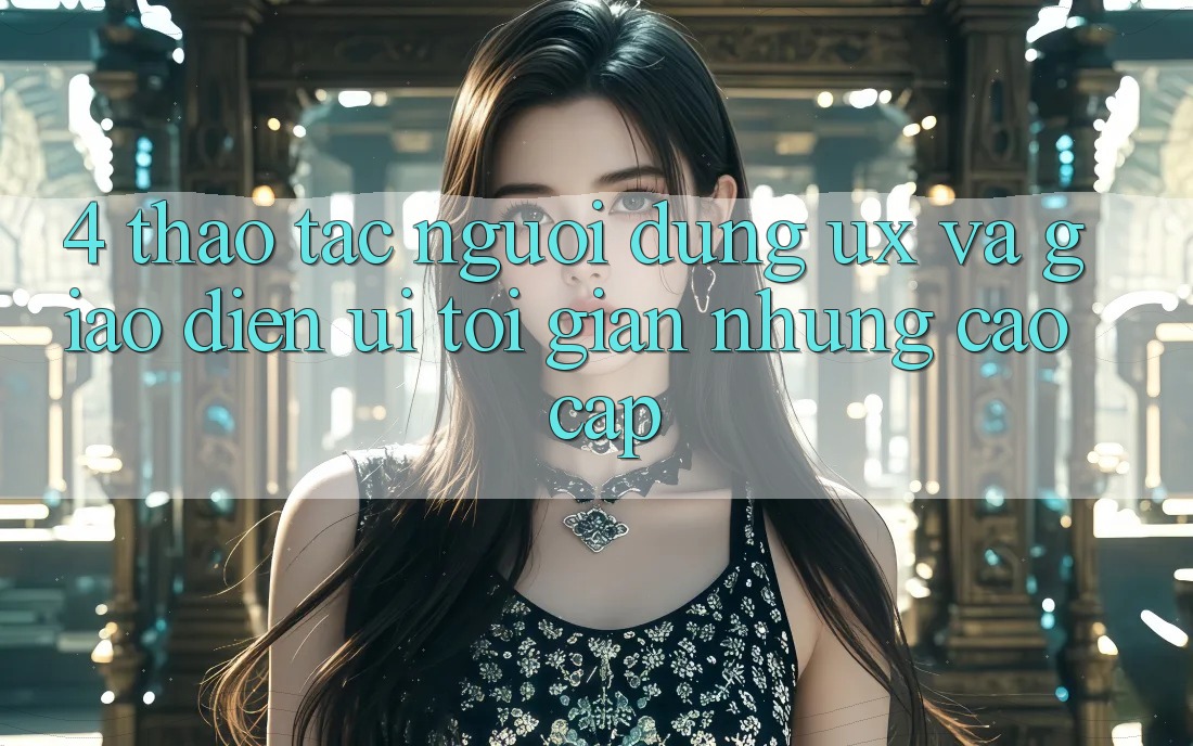4. Thao tác Người Dùng (UX) và Giao Diện (UI): Tối Giản Nhưng Cao cấp 4. Thao tác Người Dùng (UX) và Giao Diện (UI): Tối Giản Nhưng Cao cấp