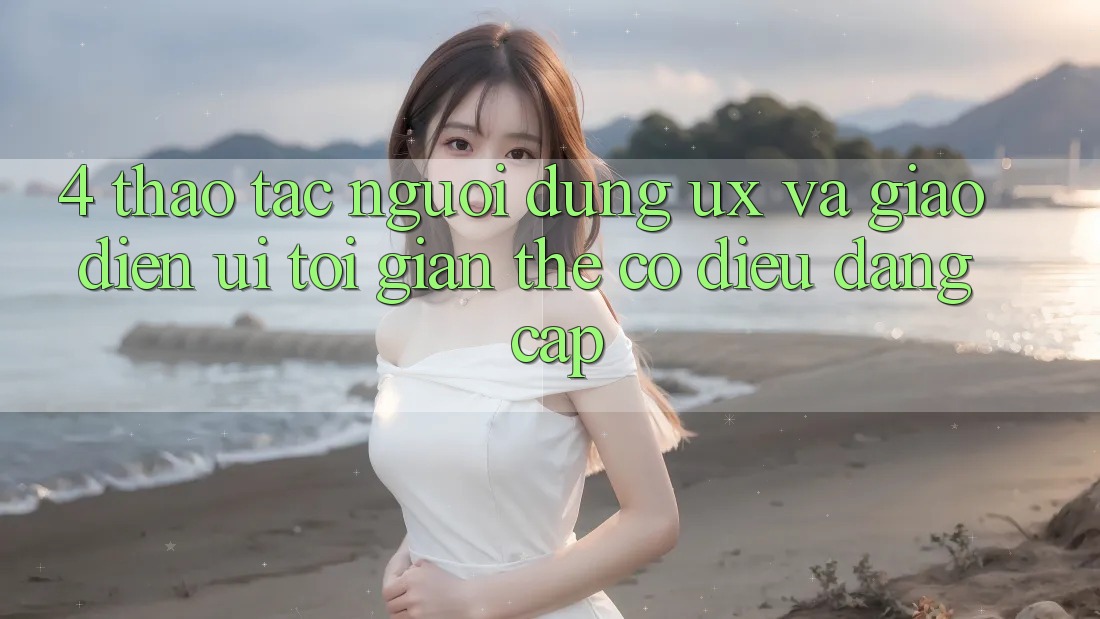 4. Thao tác Người Dùng (UX) và Giao Diện (UI): Tối Giản Thế có điều Đẳng Cấp