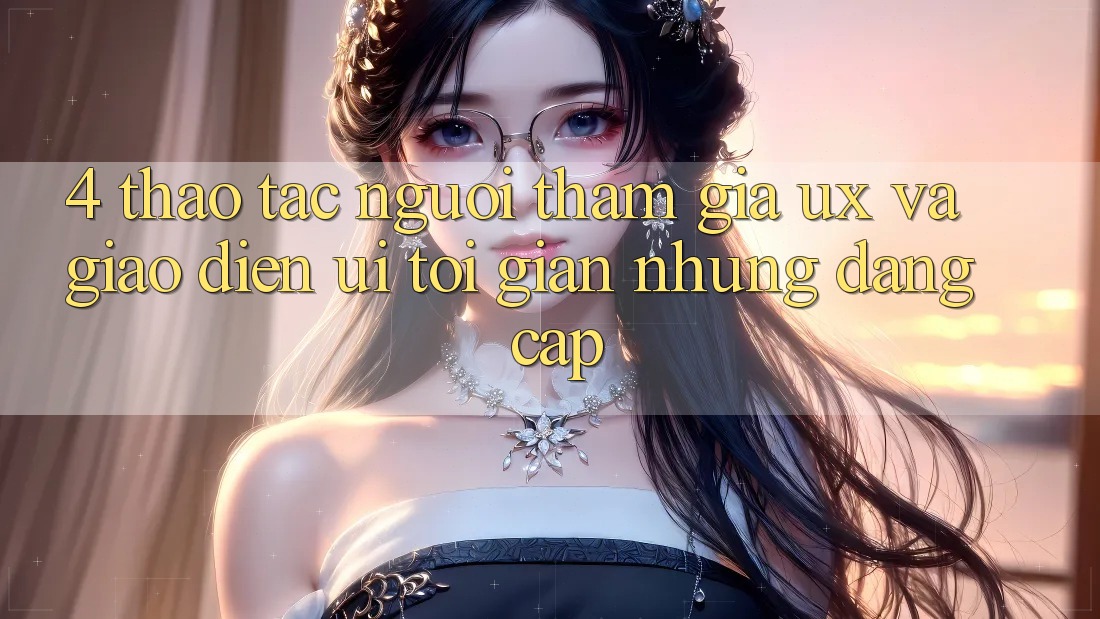 4. Thao tác Người tham gia (UX) và Giao diện (UI): Tối Giản Nhưng Đẳng Cấp 4. Thao tác Người tham gia (UX) và Giao diện (UI): Tối Giản Nhưng Đẳng Cấp