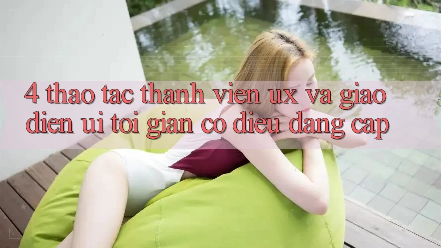 4. Thao tác Thành viên (UX) và Giao Diện (UI): Tối Giản Có điều Đẳng Cấp 4. Thao tác Thành viên (UX) và Giao Diện (UI): Tối Giản Có điều Đẳng Cấp