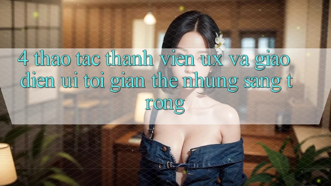 4. Thao tác Thành viên (UX) và Giao Diện (UI): Tối Giản Thế nhưng Sang trọng 4. Thao tác Thành viên (UX) và Giao Diện (UI): Tối Giản Thế nhưng Sang trọng