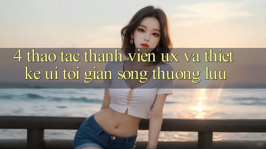 4. Thao tác Thành viên (UX) và Thiết kế (UI): Tối Giản Song Thượng lưu 4. Thao tác Thành viên (UX) và Thiết kế (UI): Tối Giản Song Thượng lưu