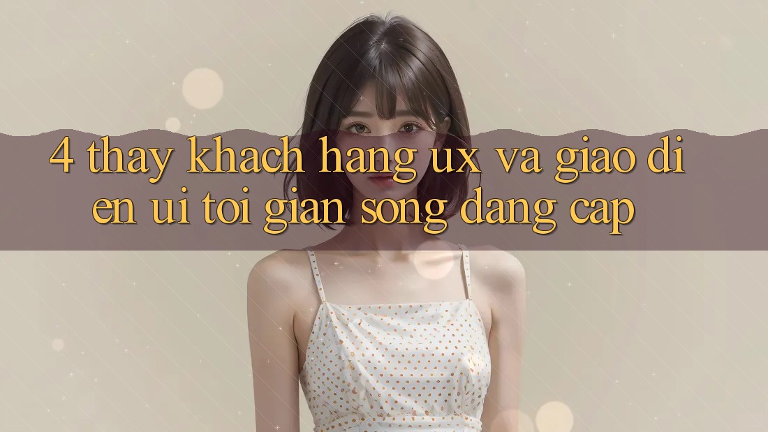 4. Thấy Khách hàng (UX) và Giao Diện (UI): Tối Giản Song Đẳng Cấp