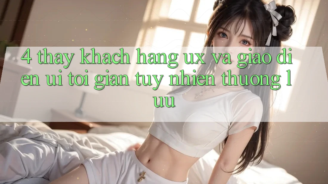 4. Thấy Khách hàng (UX) và Giao Diện (UI): Tối Giản Tuy nhiên Thượng lưu