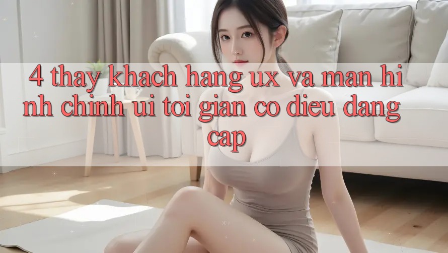 4. Thấy Khách hàng (UX) và Màn hình chính (UI): Tối Giản Có điều Đẳng Cấp 4. Thấy Khách hàng (UX) và Màn hình chính (UI): Tối Giản Có điều Đẳng Cấp