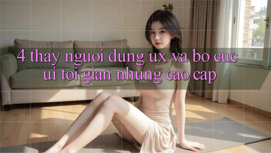 4. Thấy Người Dùng (UX) và Bố cục (UI): Tối Giản Nhưng Cao cấp