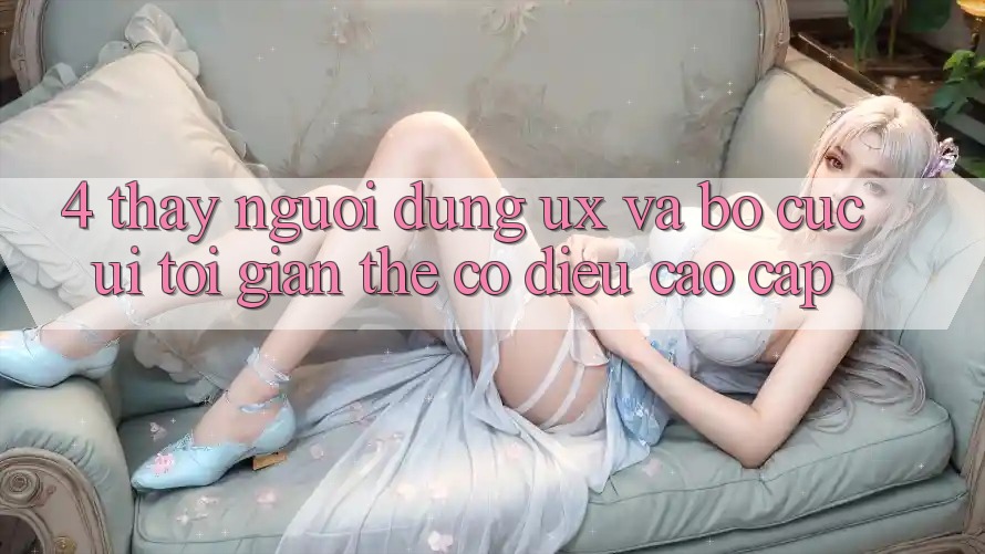 4. Thấy Người Dùng (UX) và Bố cục (UI): Tối Giản Thế có điều Cao cấp