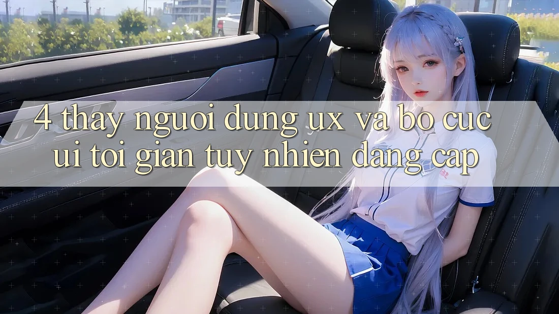 4. Thấy Người Dùng (UX) và Bố cục (UI): Tối Giản Tuy nhiên Đẳng cấp