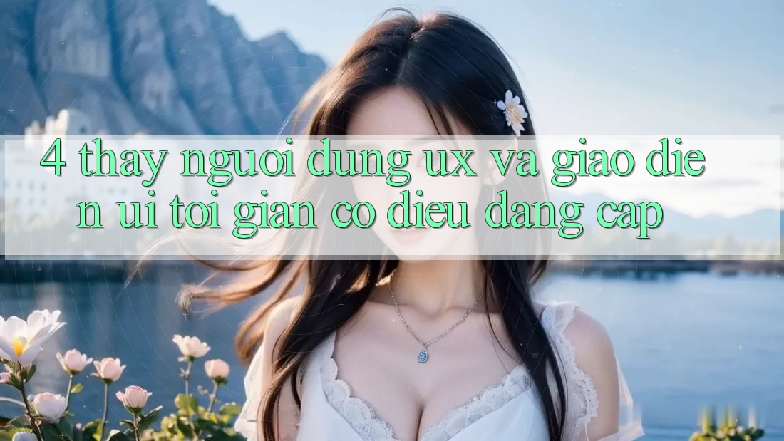 4. Thấy Người Dùng (UX) và Giao Diện (UI): Tối Giản Có điều Đẳng Cấp