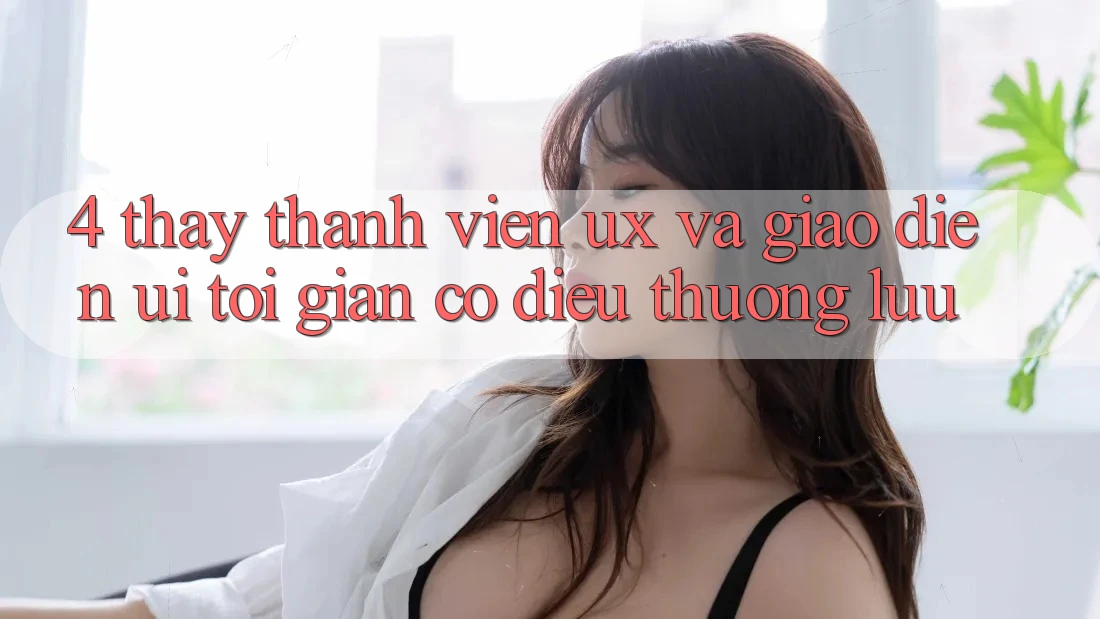 4. Thấy Thành viên (UX) và Giao Diện (UI): Tối Giản Có điều Thượng lưu