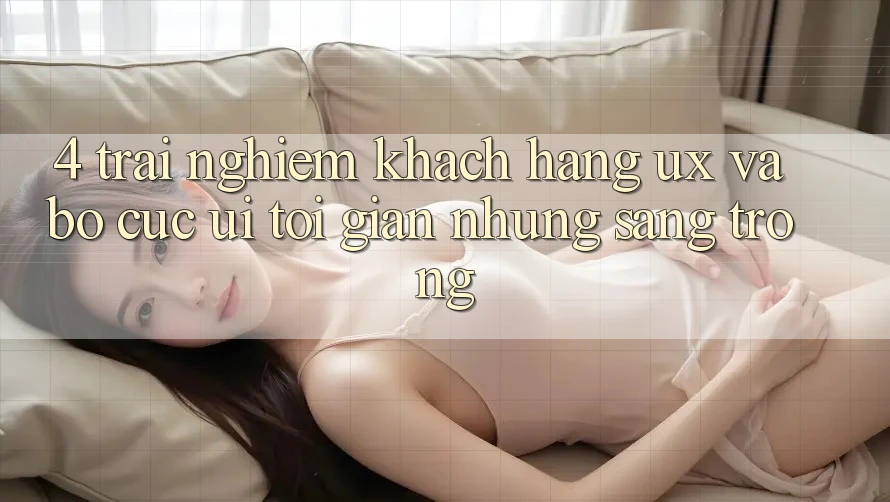 4. Trải nghiệm Khách hàng (UX) và Bố cục (UI): Tối Giản Nhưng Sang trọng 4. Trải nghiệm Khách hàng (UX) và Bố cục (UI): Tối Giản Nhưng Sang trọng