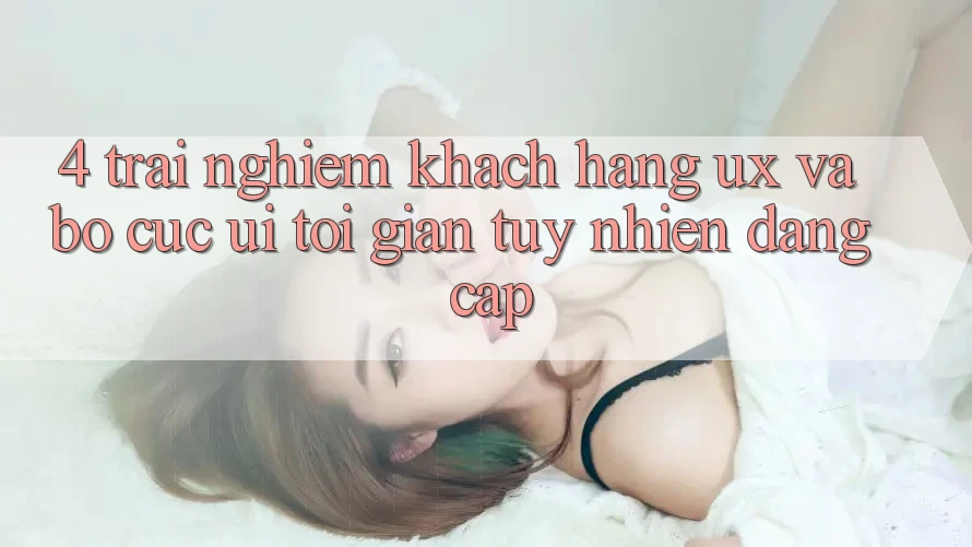 4. Trải Nghiệm Khách hàng (UX) và Bố cục (UI): Tối Giản Tuy nhiên Đẳng Cấp