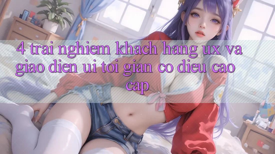 4. Trải Nghiệm Khách hàng (UX) và Giao Diện (UI): Tối Giản Có điều Cao cấp 4. Trải Nghiệm Khách hàng (UX) và Giao Diện (UI): Tối Giản Có điều Cao cấp