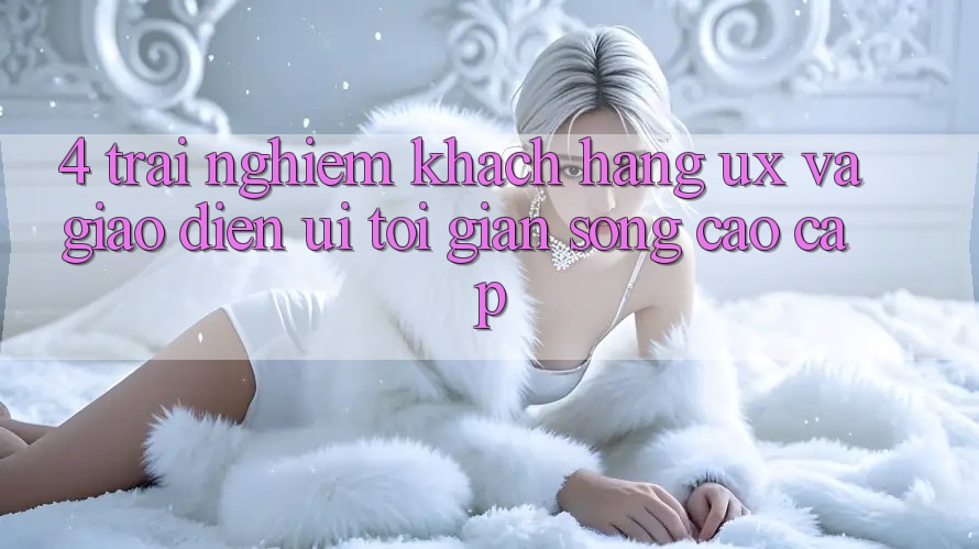 4. Trải nghiệm Khách hàng (UX) và Giao Diện (UI): Tối Giản Song Cao cấp 4. Trải nghiệm Khách hàng (UX) và Giao Diện (UI): Tối Giản Song Cao cấp