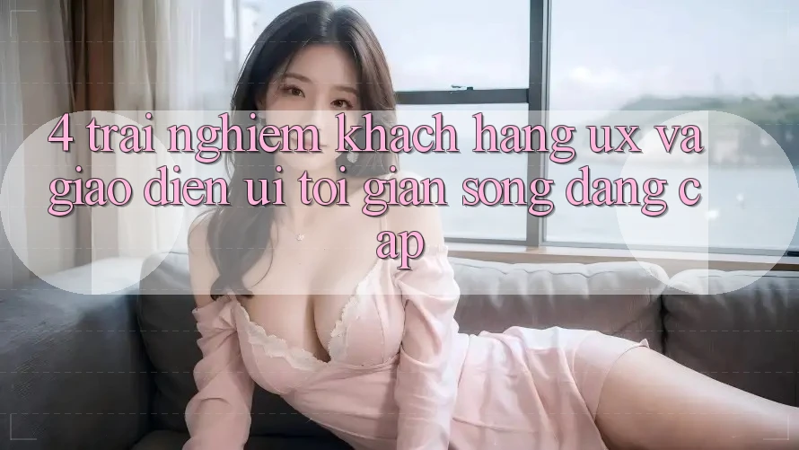 4. Trải Nghiệm Khách hàng (UX) và Giao Diện (UI): Tối Giản Song Đẳng cấp 4. Trải Nghiệm Khách hàng (UX) và Giao Diện (UI): Tối Giản Song Đẳng cấp