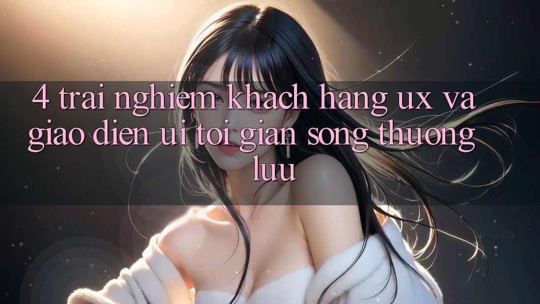 4. Trải nghiệm Khách hàng (UX) và Giao Diện (UI): Tối Giản Song Thượng lưu 4. Trải nghiệm Khách hàng (UX) và Giao Diện (UI): Tối Giản Song Thượng lưu