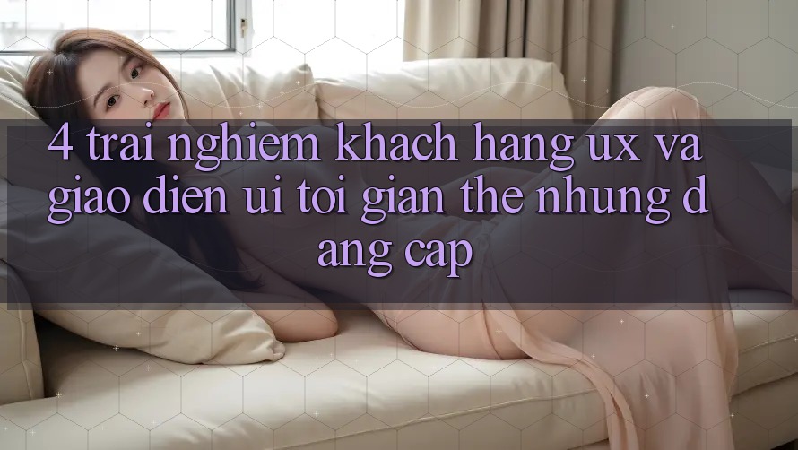 4. Trải nghiệm Khách hàng (UX) và Giao Diện (UI): Tối Giản Thế nhưng Đẳng Cấp 4. Trải nghiệm Khách hàng (UX) và Giao Diện (UI): Tối Giản Thế nhưng Đẳng Cấp