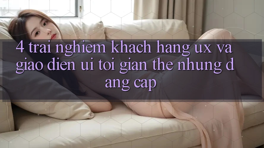 4. Trải Nghiệm Khách hàng (UX) và Giao Diện (UI): Tối Giản Thế nhưng Đẳng Cấp 4. Trải Nghiệm Khách hàng (UX) và Giao Diện (UI): Tối Giản Thế nhưng Đẳng Cấp