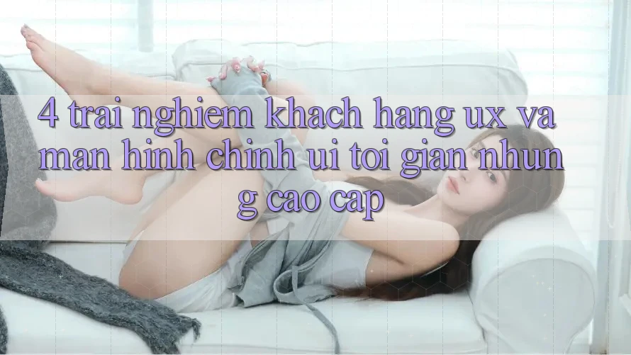4. Trải Nghiệm Khách hàng (UX) và Màn hình chính (UI): Tối Giản Nhưng Cao cấp 4. Trải Nghiệm Khách hàng (UX) và Màn hình chính (UI): Tối Giản Nhưng Cao cấp