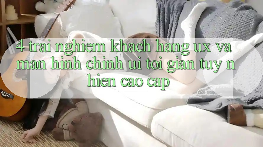 4. Trải nghiệm Khách hàng (UX) và Màn hình chính (UI): Tối Giản Tuy nhiên Cao cấp 4. Trải nghiệm Khách hàng (UX) và Màn hình chính (UI): Tối Giản Tuy nhiên Cao cấp