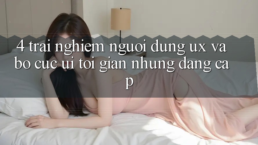 4. Trải Nghiệm Người Dùng (UX) và Bố cục (UI): Tối Giản Nhưng Đẳng cấp 4. Trải Nghiệm Người Dùng (UX) và Bố cục (UI): Tối Giản Nhưng Đẳng cấp