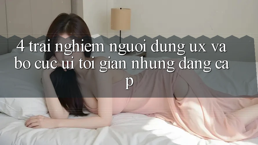 4. Trải Nghiệm Người Dùng (UX) và Bố cục (UI): Tối Giản Nhưng Đẳng cấp 4. Trải Nghiệm Người Dùng (UX) và Bố cục (UI): Tối Giản Nhưng Đẳng cấp