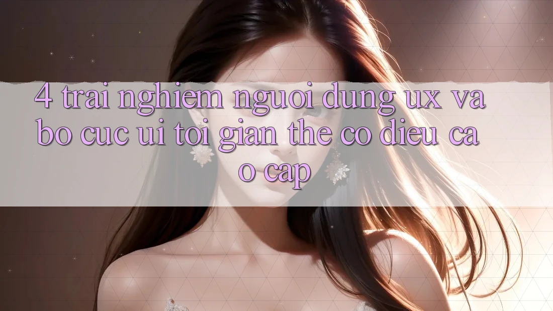 4. Trải nghiệm Người Dùng (UX) và Bố cục (UI): Tối Giản Thế có điều Cao cấp 4. Trải nghiệm Người Dùng (UX) và Bố cục (UI): Tối Giản Thế có điều Cao cấp