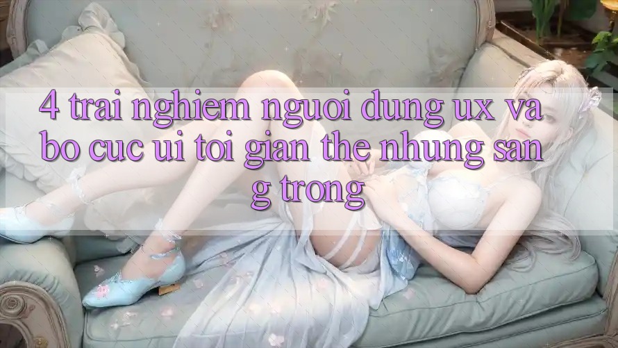 4. Trải Nghiệm Người Dùng (UX) và Bố cục (UI): Tối Giản Thế nhưng Sang trọng 4. Trải Nghiệm Người Dùng (UX) và Bố cục (UI): Tối Giản Thế nhưng Sang trọng