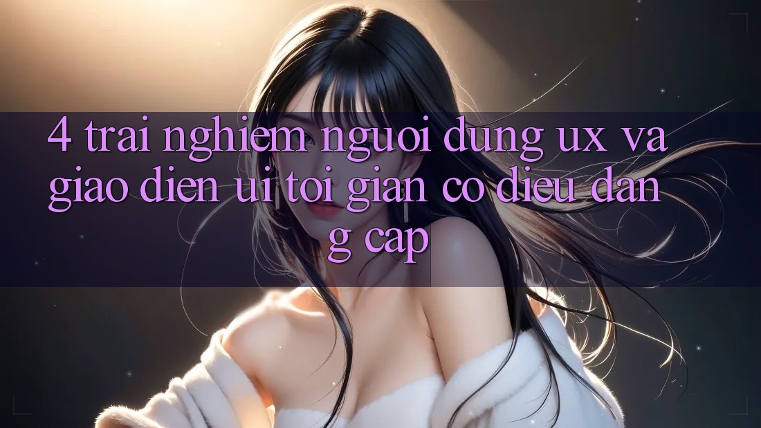 4. Trải Nghiệm Người Dùng (UX) và Giao Diện (UI): Tối Giản Có điều Đẳng cấp