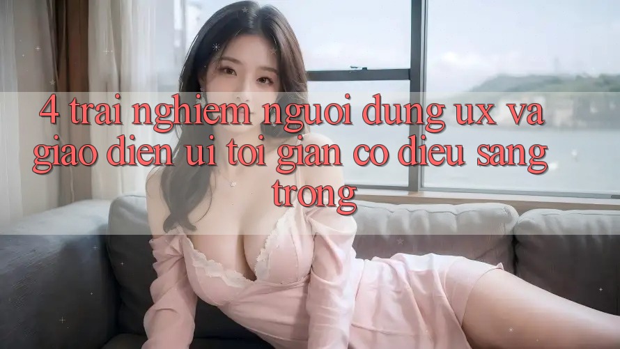 4. Trải Nghiệm Người dùng (UX) và Giao Diện (UI): Tối Giản Có điều Sang trọng 4. Trải Nghiệm Người dùng (UX) và Giao Diện (UI): Tối Giản Có điều Sang trọng