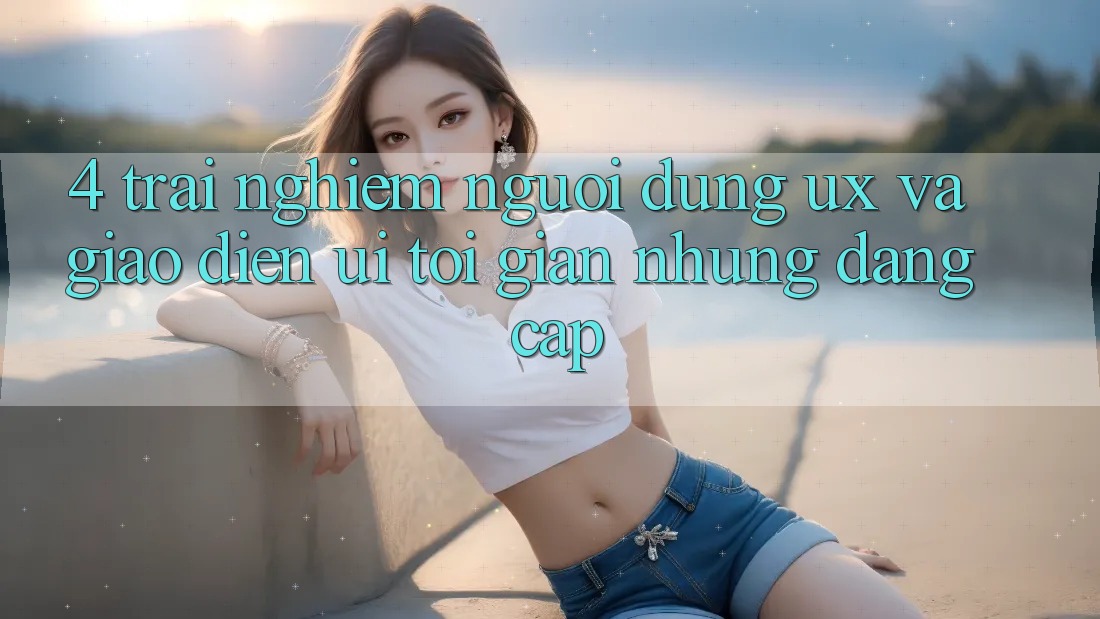 4. Trải Nghiệm Người Dùng (UX) và Giao Diện (UI): Tối Giản Nhưng Đẳng Cấp