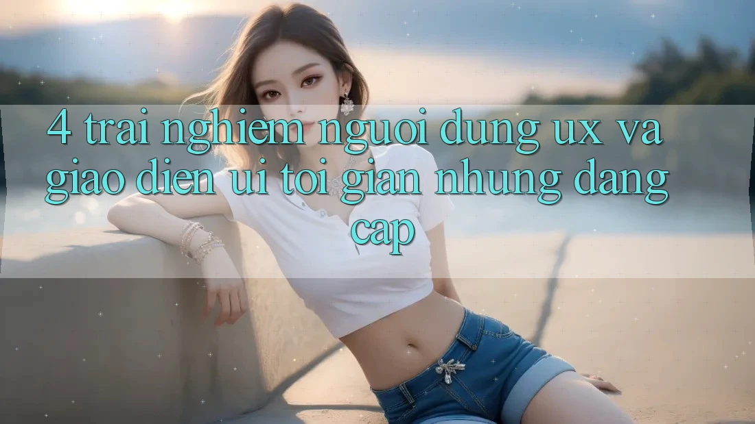 4. Trải Nghiệm Người Dùng (UX) và Giao Diện (UI): Tối Giản Nhưng Đẳng Cấp