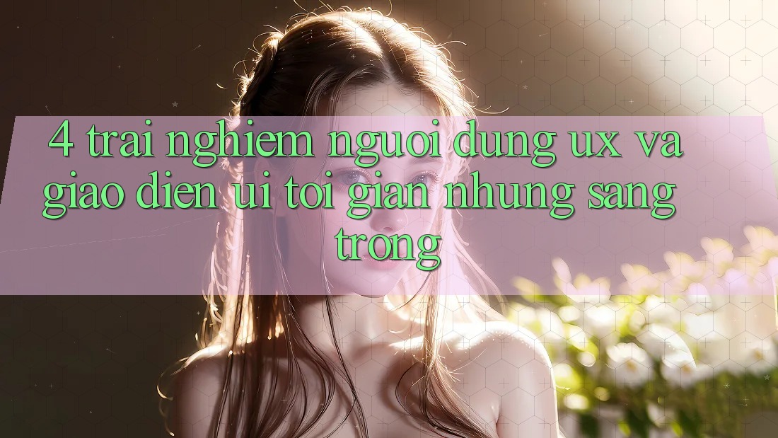 4. Trải nghiệm Người Dùng (UX) và Giao Diện (UI): Tối Giản Nhưng Sang trọng 4. Trải nghiệm Người Dùng (UX) và Giao Diện (UI): Tối Giản Nhưng Sang trọng