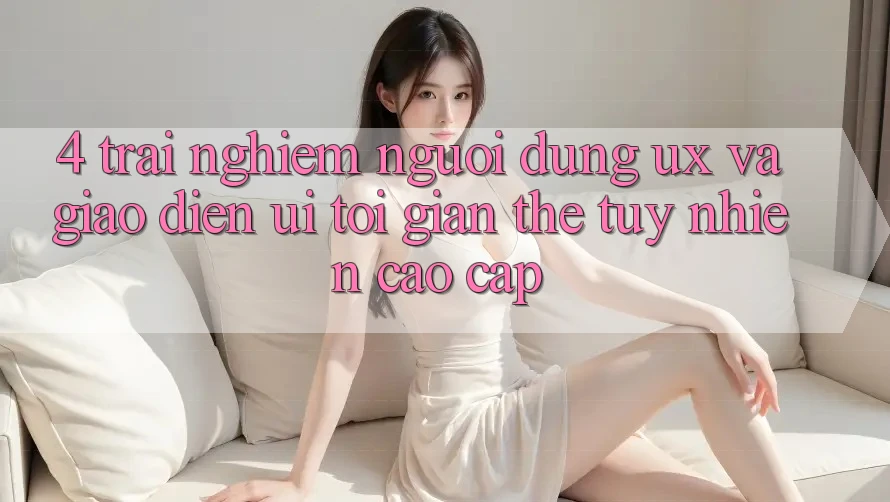 4. Trải Nghiệm Người Dùng (UX) và Giao Diện (UI): Tối Giản Thế tuy nhiên Cao cấp 4. Trải Nghiệm Người Dùng (UX) và Giao Diện (UI): Tối Giản Thế tuy nhiên Cao cấp