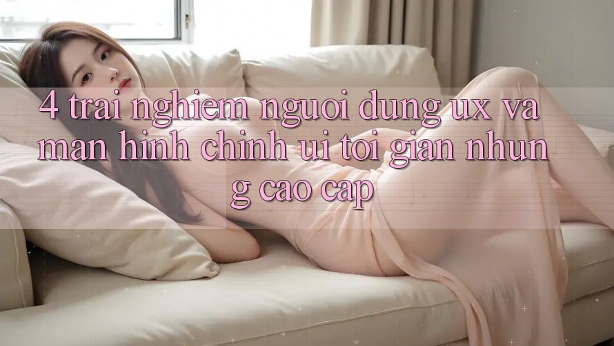 4. Trải Nghiệm Người Dùng (UX) và Màn hình chính (UI): Tối Giản Nhưng Cao cấp 4. Trải Nghiệm Người Dùng (UX) và Màn hình chính (UI): Tối Giản Nhưng Cao cấp