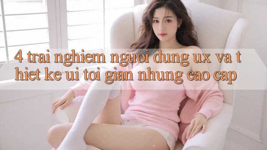 4. Trải nghiệm Người Dùng (UX) và Thiết kế (UI): Tối Giản Nhưng Cao cấp 4. Trải nghiệm Người Dùng (UX) và Thiết kế (UI): Tối Giản Nhưng Cao cấp